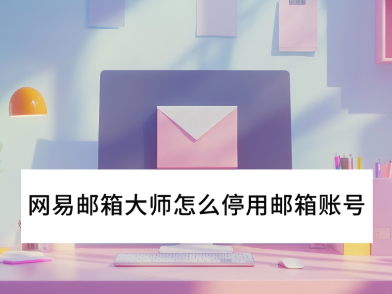 2025网易邮箱大师怎么停用邮箱账号_邮箱停用后还能收到邮件吗